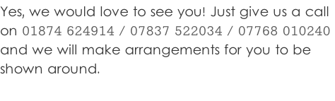 Yes, we would love to see you! Just give us a call  on 01874 624914 / 07837 522034 / 07768 010240  and we will make arrangements for you to be  shown around.