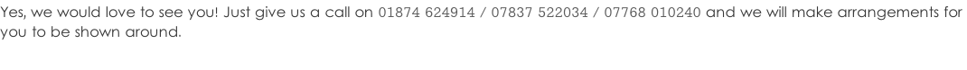 Yes, we would love to see you! Just give us a call on 01874 624914 / 07837 522034 / 07768 010240 and we will make arrangements for  you to be shown around.