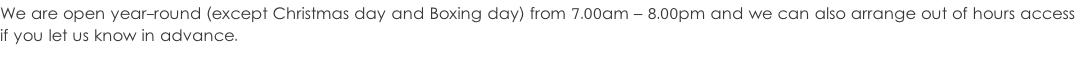 We are open year-round (except Christmas day and Boxing day) from 7.00am – 8.00pm and we can also arrange out of hours access  if you let us know in advance.